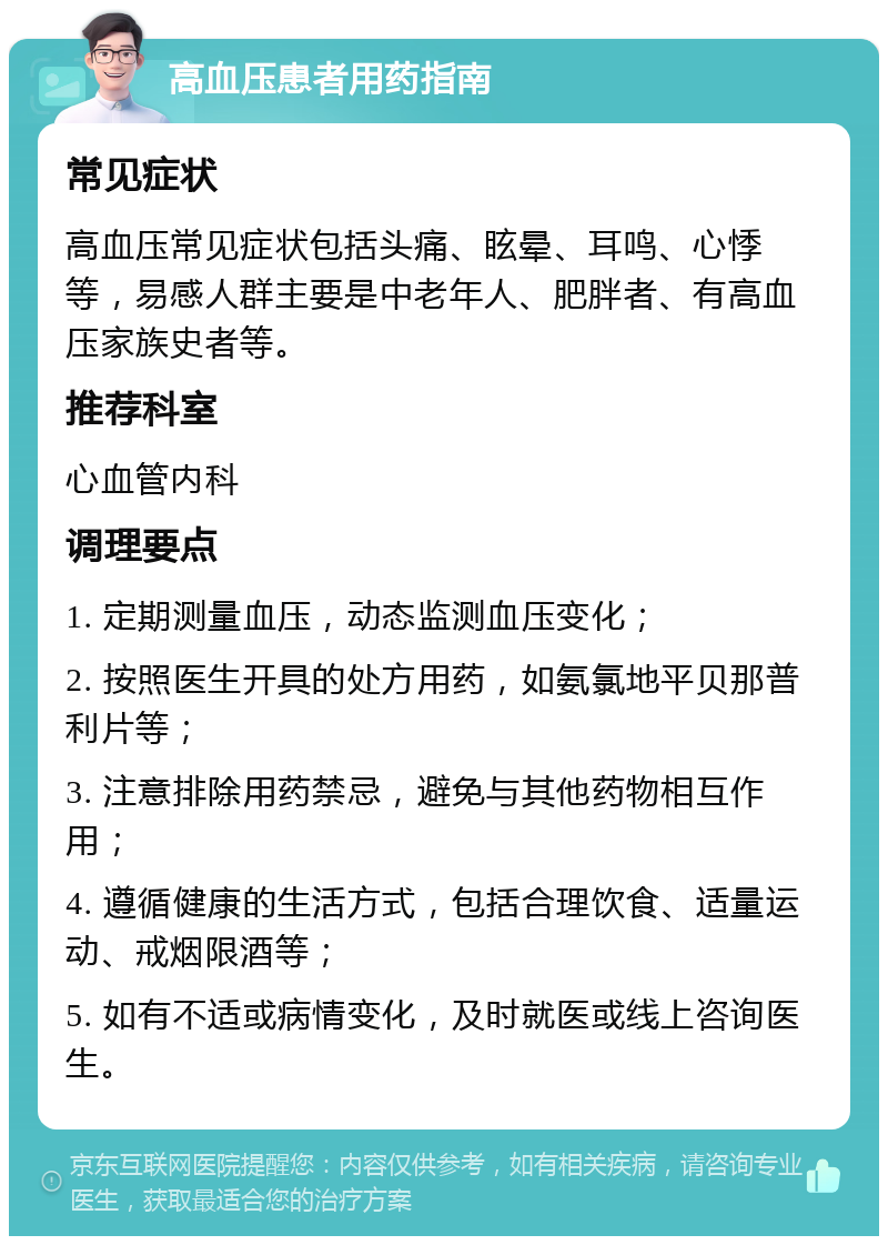 高血压患者用药指南 常见症状 高血压常见症状包括头痛、眩晕、耳鸣、心悸等，易感人群主要是中老年人、肥胖者、有高血压家族史者等。 推荐科室 心血管内科 调理要点 1. 定期测量血压，动态监测血压变化； 2. 按照医生开具的处方用药，如氨氯地平贝那普利片等； 3. 注意排除用药禁忌，避免与其他药物相互作用； 4. 遵循健康的生活方式，包括合理饮食、适量运动、戒烟限酒等； 5. 如有不适或病情变化，及时就医或线上咨询医生。