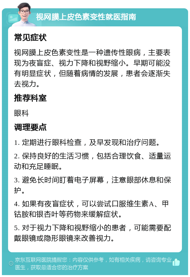 视网膜上皮色素变性就医指南 常见症状 视网膜上皮色素变性是一种遗传性眼病，主要表现为夜盲症、视力下降和视野缩小。早期可能没有明显症状，但随着病情的发展，患者会逐渐失去视力。 推荐科室 眼科 调理要点 1. 定期进行眼科检查，及早发现和治疗问题。 2. 保持良好的生活习惯，包括合理饮食、适量运动和充足睡眠。 3. 避免长时间盯着电子屏幕，注意眼部休息和保护。 4. 如果有夜盲症状，可以尝试口服维生素A、甲钴胺和银杏叶等药物来缓解症状。 5. 对于视力下降和视野缩小的患者，可能需要配戴眼镜或隐形眼镜来改善视力。