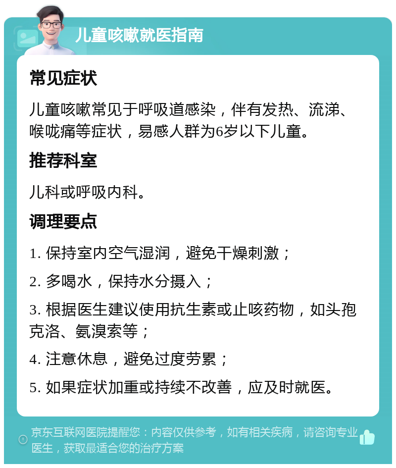 儿童咳嗽就医指南 常见症状 儿童咳嗽常见于呼吸道感染，伴有发热、流涕、喉咙痛等症状，易感人群为6岁以下儿童。 推荐科室 儿科或呼吸内科。 调理要点 1. 保持室内空气湿润，避免干燥刺激； 2. 多喝水，保持水分摄入； 3. 根据医生建议使用抗生素或止咳药物，如头孢克洛、氨溴索等； 4. 注意休息，避免过度劳累； 5. 如果症状加重或持续不改善，应及时就医。