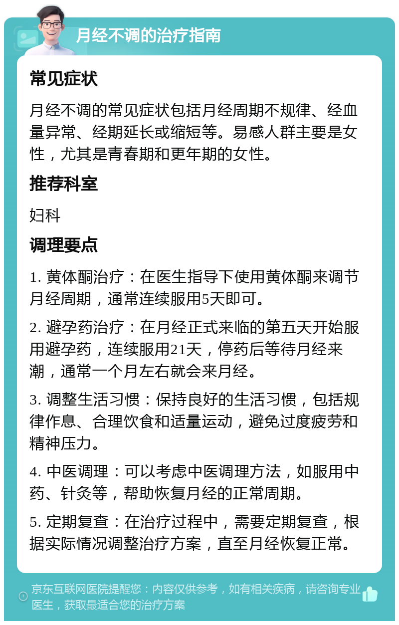 月经不调的治疗指南 常见症状 月经不调的常见症状包括月经周期不规律、经血量异常、经期延长或缩短等。易感人群主要是女性，尤其是青春期和更年期的女性。 推荐科室 妇科 调理要点 1. 黄体酮治疗：在医生指导下使用黄体酮来调节月经周期，通常连续服用5天即可。 2. 避孕药治疗：在月经正式来临的第五天开始服用避孕药，连续服用21天，停药后等待月经来潮，通常一个月左右就会来月经。 3. 调整生活习惯：保持良好的生活习惯，包括规律作息、合理饮食和适量运动，避免过度疲劳和精神压力。 4. 中医调理：可以考虑中医调理方法，如服用中药、针灸等，帮助恢复月经的正常周期。 5. 定期复查：在治疗过程中，需要定期复查，根据实际情况调整治疗方案，直至月经恢复正常。