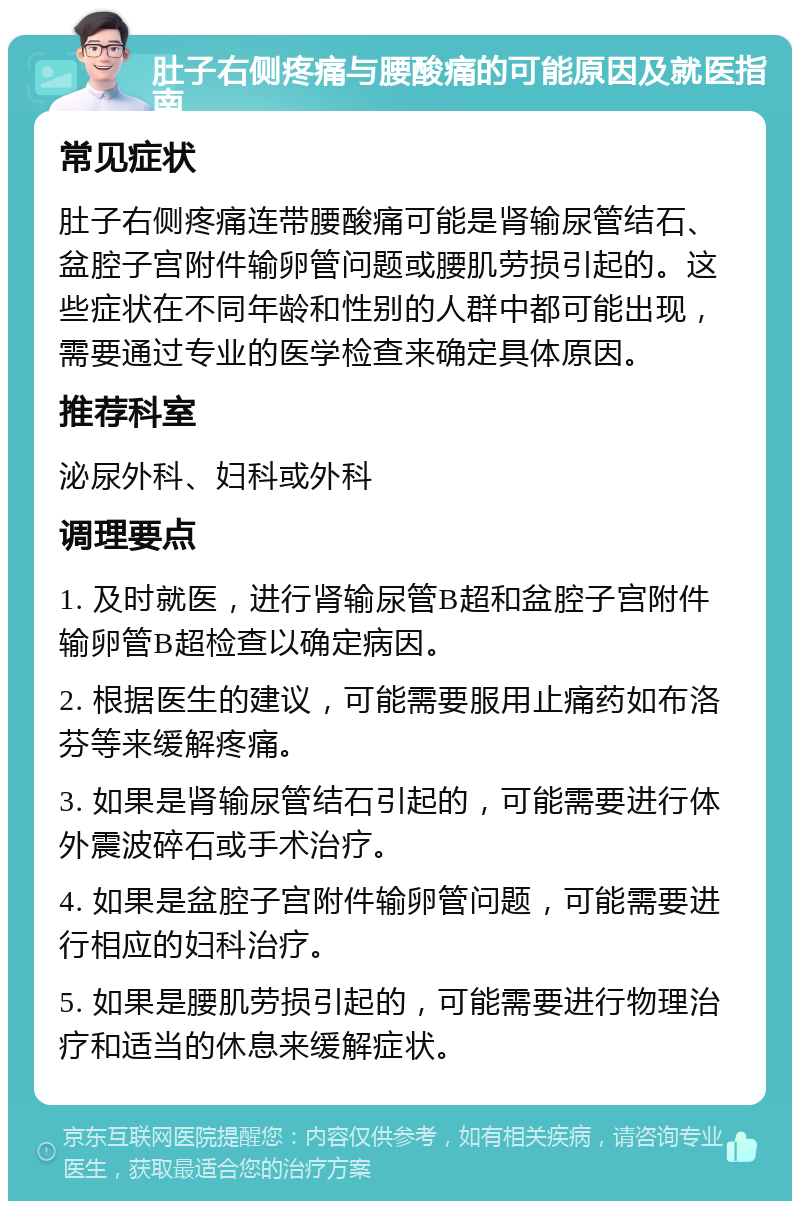 肚子右侧疼痛与腰酸痛的可能原因及就医指南 常见症状 肚子右侧疼痛连带腰酸痛可能是肾输尿管结石、盆腔子宫附件输卵管问题或腰肌劳损引起的。这些症状在不同年龄和性别的人群中都可能出现，需要通过专业的医学检查来确定具体原因。 推荐科室 泌尿外科、妇科或外科 调理要点 1. 及时就医，进行肾输尿管B超和盆腔子宫附件输卵管B超检查以确定病因。 2. 根据医生的建议，可能需要服用止痛药如布洛芬等来缓解疼痛。 3. 如果是肾输尿管结石引起的，可能需要进行体外震波碎石或手术治疗。 4. 如果是盆腔子宫附件输卵管问题，可能需要进行相应的妇科治疗。 5. 如果是腰肌劳损引起的，可能需要进行物理治疗和适当的休息来缓解症状。