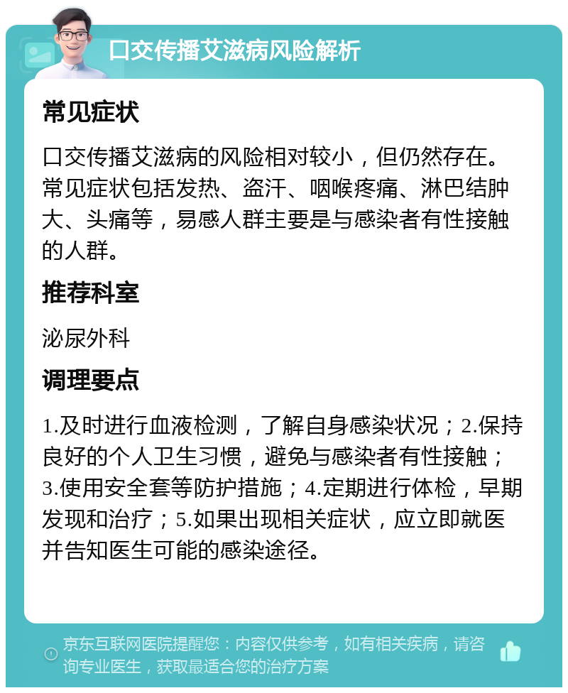 口交传播艾滋病风险解析 常见症状 口交传播艾滋病的风险相对较小，但仍然存在。常见症状包括发热、盗汗、咽喉疼痛、淋巴结肿大、头痛等，易感人群主要是与感染者有性接触的人群。 推荐科室 泌尿外科 调理要点 1.及时进行血液检测，了解自身感染状况；2.保持良好的个人卫生习惯，避免与感染者有性接触；3.使用安全套等防护措施；4.定期进行体检，早期发现和治疗；5.如果出现相关症状，应立即就医并告知医生可能的感染途径。