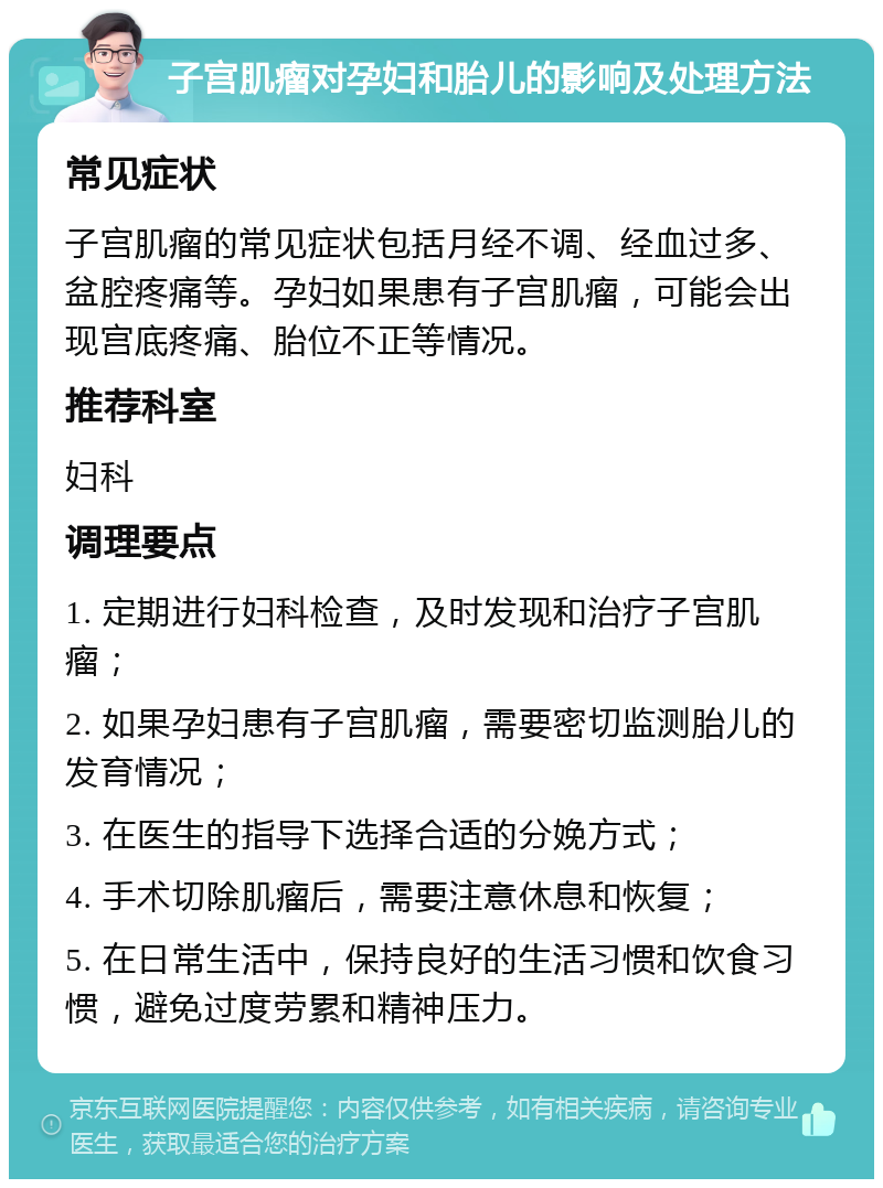 子宫肌瘤对孕妇和胎儿的影响及处理方法 常见症状 子宫肌瘤的常见症状包括月经不调、经血过多、盆腔疼痛等。孕妇如果患有子宫肌瘤，可能会出现宫底疼痛、胎位不正等情况。 推荐科室 妇科 调理要点 1. 定期进行妇科检查，及时发现和治疗子宫肌瘤； 2. 如果孕妇患有子宫肌瘤，需要密切监测胎儿的发育情况； 3. 在医生的指导下选择合适的分娩方式； 4. 手术切除肌瘤后，需要注意休息和恢复； 5. 在日常生活中，保持良好的生活习惯和饮食习惯，避免过度劳累和精神压力。