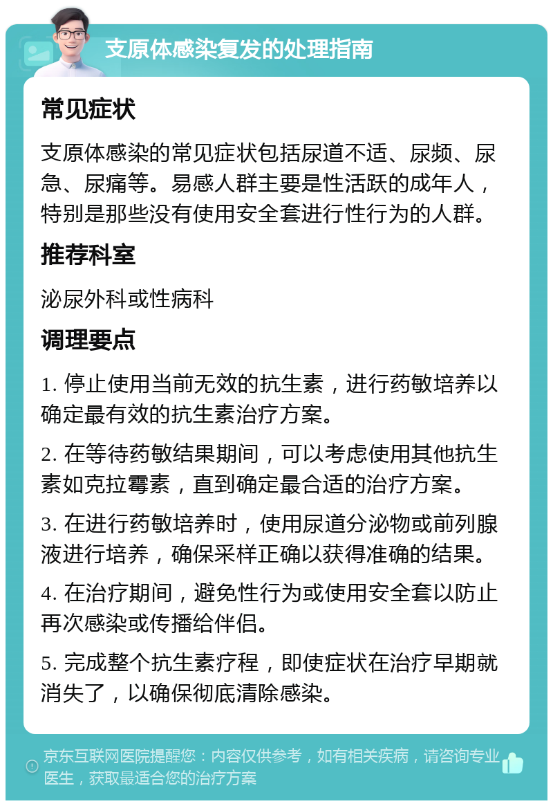 支原体感染复发的处理指南 常见症状 支原体感染的常见症状包括尿道不适、尿频、尿急、尿痛等。易感人群主要是性活跃的成年人，特别是那些没有使用安全套进行性行为的人群。 推荐科室 泌尿外科或性病科 调理要点 1. 停止使用当前无效的抗生素，进行药敏培养以确定最有效的抗生素治疗方案。 2. 在等待药敏结果期间，可以考虑使用其他抗生素如克拉霉素，直到确定最合适的治疗方案。 3. 在进行药敏培养时，使用尿道分泌物或前列腺液进行培养，确保采样正确以获得准确的结果。 4. 在治疗期间，避免性行为或使用安全套以防止再次感染或传播给伴侣。 5. 完成整个抗生素疗程，即使症状在治疗早期就消失了，以确保彻底清除感染。