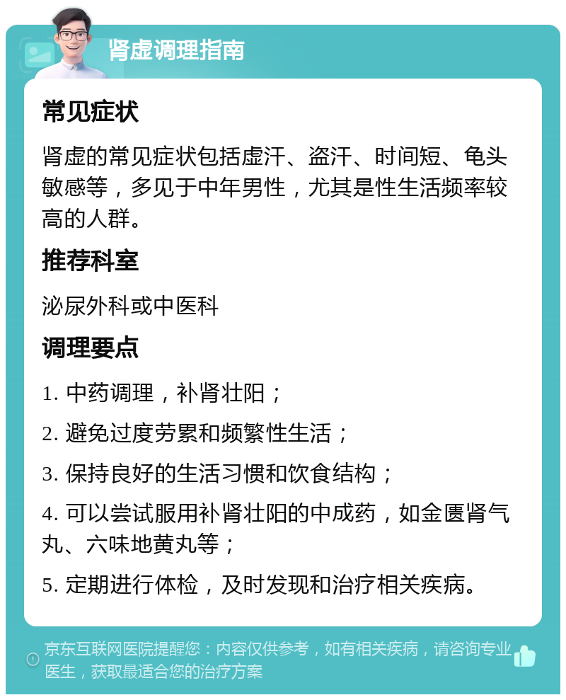 肾虚调理指南 常见症状 肾虚的常见症状包括虚汗、盗汗、时间短、龟头敏感等，多见于中年男性，尤其是性生活频率较高的人群。 推荐科室 泌尿外科或中医科 调理要点 1. 中药调理，补肾壮阳； 2. 避免过度劳累和频繁性生活； 3. 保持良好的生活习惯和饮食结构； 4. 可以尝试服用补肾壮阳的中成药，如金匮肾气丸、六味地黄丸等； 5. 定期进行体检，及时发现和治疗相关疾病。