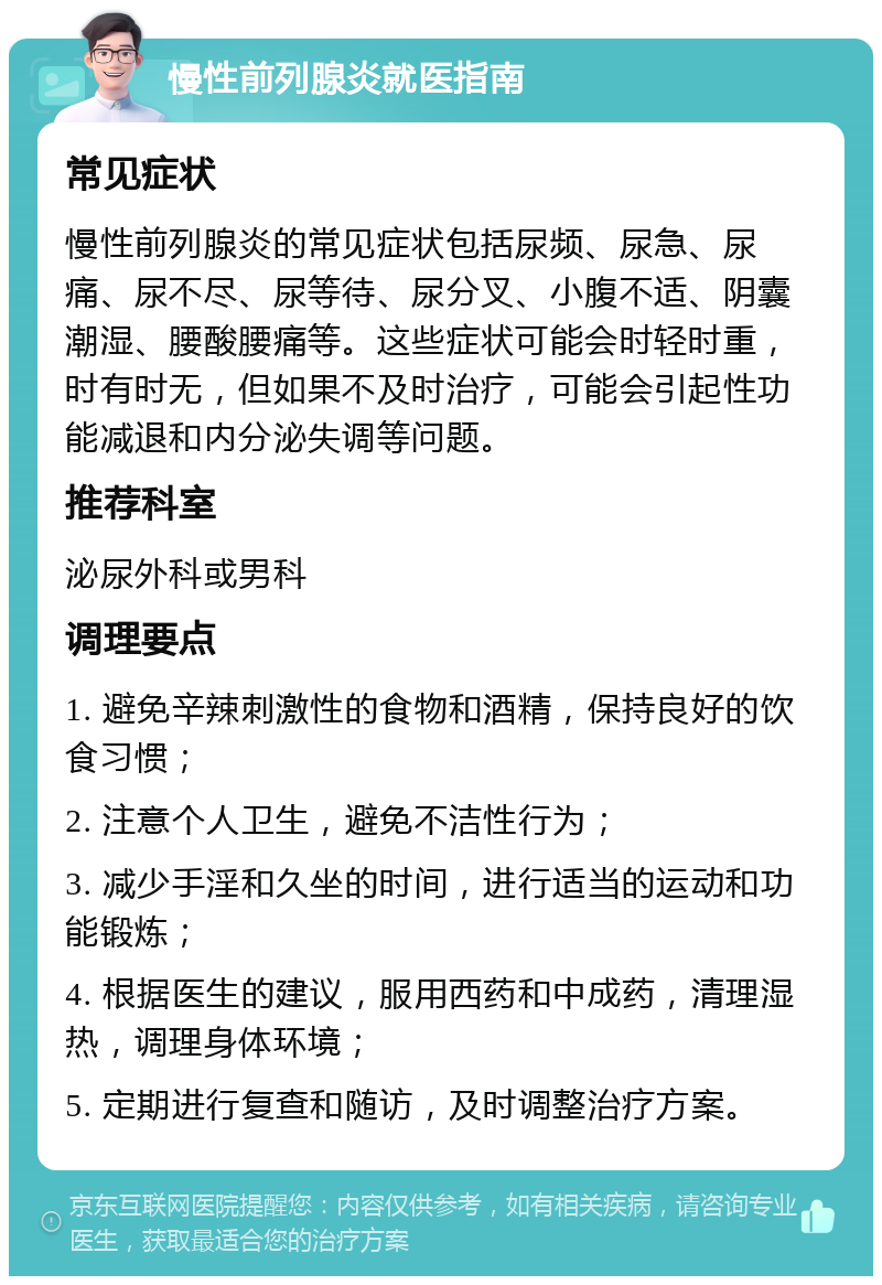 慢性前列腺炎就医指南 常见症状 慢性前列腺炎的常见症状包括尿频、尿急、尿痛、尿不尽、尿等待、尿分叉、小腹不适、阴囊潮湿、腰酸腰痛等。这些症状可能会时轻时重，时有时无，但如果不及时治疗，可能会引起性功能减退和内分泌失调等问题。 推荐科室 泌尿外科或男科 调理要点 1. 避免辛辣刺激性的食物和酒精，保持良好的饮食习惯； 2. 注意个人卫生，避免不洁性行为； 3. 减少手淫和久坐的时间，进行适当的运动和功能锻炼； 4. 根据医生的建议，服用西药和中成药，清理湿热，调理身体环境； 5. 定期进行复查和随访，及时调整治疗方案。