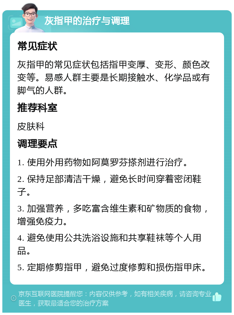 灰指甲的治疗与调理 常见症状 灰指甲的常见症状包括指甲变厚、变形、颜色改变等。易感人群主要是长期接触水、化学品或有脚气的人群。 推荐科室 皮肤科 调理要点 1. 使用外用药物如阿莫罗芬搽剂进行治疗。 2. 保持足部清洁干燥，避免长时间穿着密闭鞋子。 3. 加强营养，多吃富含维生素和矿物质的食物，增强免疫力。 4. 避免使用公共洗浴设施和共享鞋袜等个人用品。 5. 定期修剪指甲，避免过度修剪和损伤指甲床。