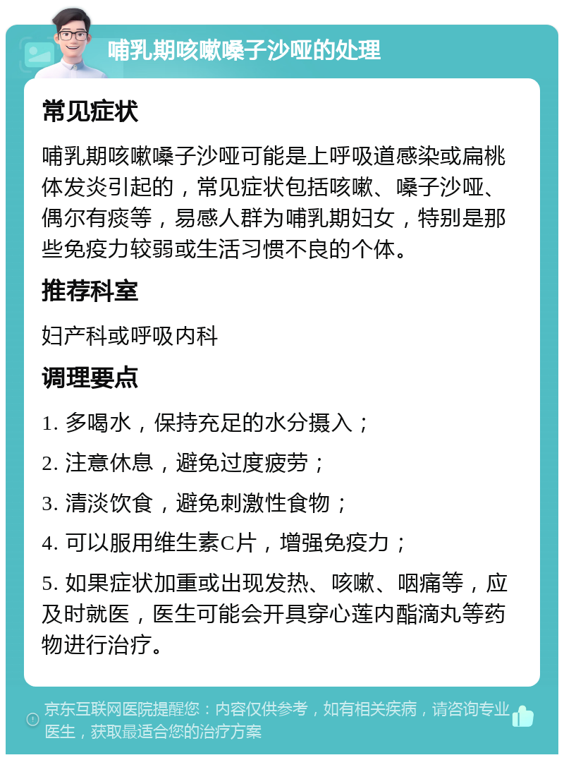 哺乳期咳嗽嗓子沙哑的处理 常见症状 哺乳期咳嗽嗓子沙哑可能是上呼吸道感染或扁桃体发炎引起的，常见症状包括咳嗽、嗓子沙哑、偶尔有痰等，易感人群为哺乳期妇女，特别是那些免疫力较弱或生活习惯不良的个体。 推荐科室 妇产科或呼吸内科 调理要点 1. 多喝水，保持充足的水分摄入； 2. 注意休息，避免过度疲劳； 3. 清淡饮食，避免刺激性食物； 4. 可以服用维生素C片，增强免疫力； 5. 如果症状加重或出现发热、咳嗽、咽痛等，应及时就医，医生可能会开具穿心莲内酯滴丸等药物进行治疗。