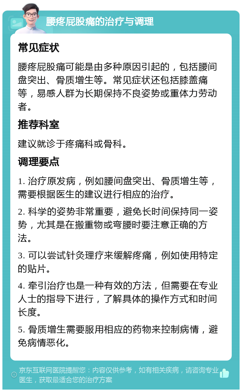 腰疼屁股痛的治疗与调理 常见症状 腰疼屁股痛可能是由多种原因引起的，包括腰间盘突出、骨质增生等。常见症状还包括膝盖痛等，易感人群为长期保持不良姿势或重体力劳动者。 推荐科室 建议就诊于疼痛科或骨科。 调理要点 1. 治疗原发病，例如腰间盘突出、骨质增生等，需要根据医生的建议进行相应的治疗。 2. 科学的姿势非常重要，避免长时间保持同一姿势，尤其是在搬重物或弯腰时要注意正确的方法。 3. 可以尝试针灸理疗来缓解疼痛，例如使用特定的贴片。 4. 牵引治疗也是一种有效的方法，但需要在专业人士的指导下进行，了解具体的操作方式和时间长度。 5. 骨质增生需要服用相应的药物来控制病情，避免病情恶化。