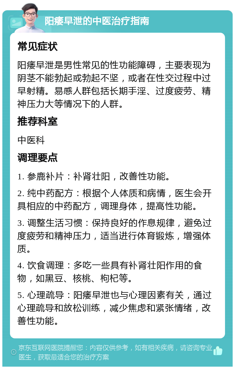 阳痿早泄的中医治疗指南 常见症状 阳痿早泄是男性常见的性功能障碍，主要表现为阴茎不能勃起或勃起不坚，或者在性交过程中过早射精。易感人群包括长期手淫、过度疲劳、精神压力大等情况下的人群。 推荐科室 中医科 调理要点 1. 参鹿补片：补肾壮阳，改善性功能。 2. 纯中药配方：根据个人体质和病情，医生会开具相应的中药配方，调理身体，提高性功能。 3. 调整生活习惯：保持良好的作息规律，避免过度疲劳和精神压力，适当进行体育锻炼，增强体质。 4. 饮食调理：多吃一些具有补肾壮阳作用的食物，如黑豆、核桃、枸杞等。 5. 心理疏导：阳痿早泄也与心理因素有关，通过心理疏导和放松训练，减少焦虑和紧张情绪，改善性功能。