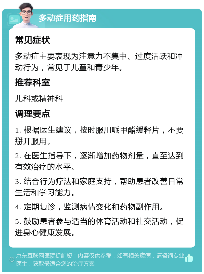 多动症用药指南 常见症状 多动症主要表现为注意力不集中、过度活跃和冲动行为，常见于儿童和青少年。 推荐科室 儿科或精神科 调理要点 1. 根据医生建议，按时服用哌甲酯缓释片，不要掰开服用。 2. 在医生指导下，逐渐增加药物剂量，直至达到有效治疗的水平。 3. 结合行为疗法和家庭支持，帮助患者改善日常生活和学习能力。 4. 定期复诊，监测病情变化和药物副作用。 5. 鼓励患者参与适当的体育活动和社交活动，促进身心健康发展。