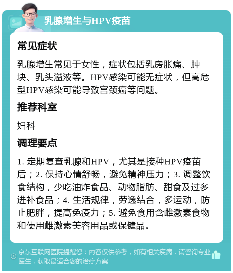 乳腺增生与HPV疫苗 常见症状 乳腺增生常见于女性，症状包括乳房胀痛、肿块、乳头溢液等。HPV感染可能无症状，但高危型HPV感染可能导致宫颈癌等问题。 推荐科室 妇科 调理要点 1. 定期复查乳腺和HPV，尤其是接种HPV疫苗后；2. 保持心情舒畅，避免精神压力；3. 调整饮食结构，少吃油炸食品、动物脂肪、甜食及过多进补食品；4. 生活规律，劳逸结合，多运动，防止肥胖，提高免疫力；5. 避免食用含雌激素食物和使用雌激素美容用品或保健品。