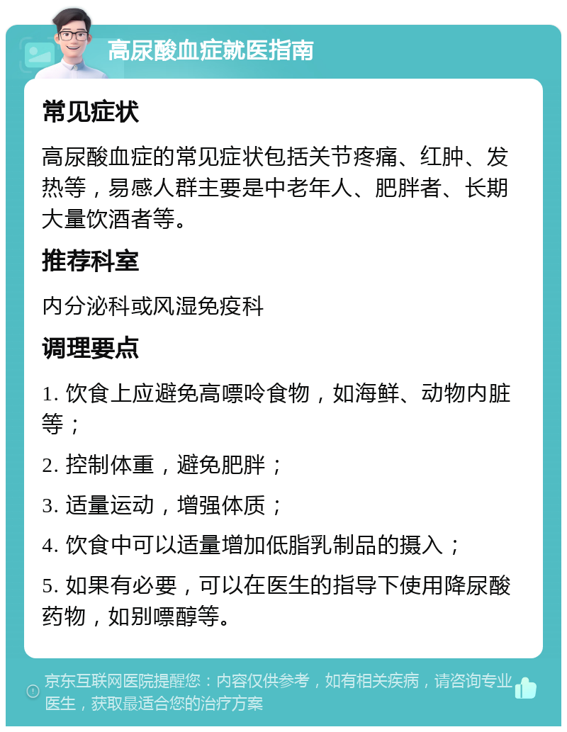 高尿酸血症就医指南 常见症状 高尿酸血症的常见症状包括关节疼痛、红肿、发热等，易感人群主要是中老年人、肥胖者、长期大量饮酒者等。 推荐科室 内分泌科或风湿免疫科 调理要点 1. 饮食上应避免高嘌呤食物，如海鲜、动物内脏等； 2. 控制体重，避免肥胖； 3. 适量运动，增强体质； 4. 饮食中可以适量增加低脂乳制品的摄入； 5. 如果有必要，可以在医生的指导下使用降尿酸药物，如别嘌醇等。