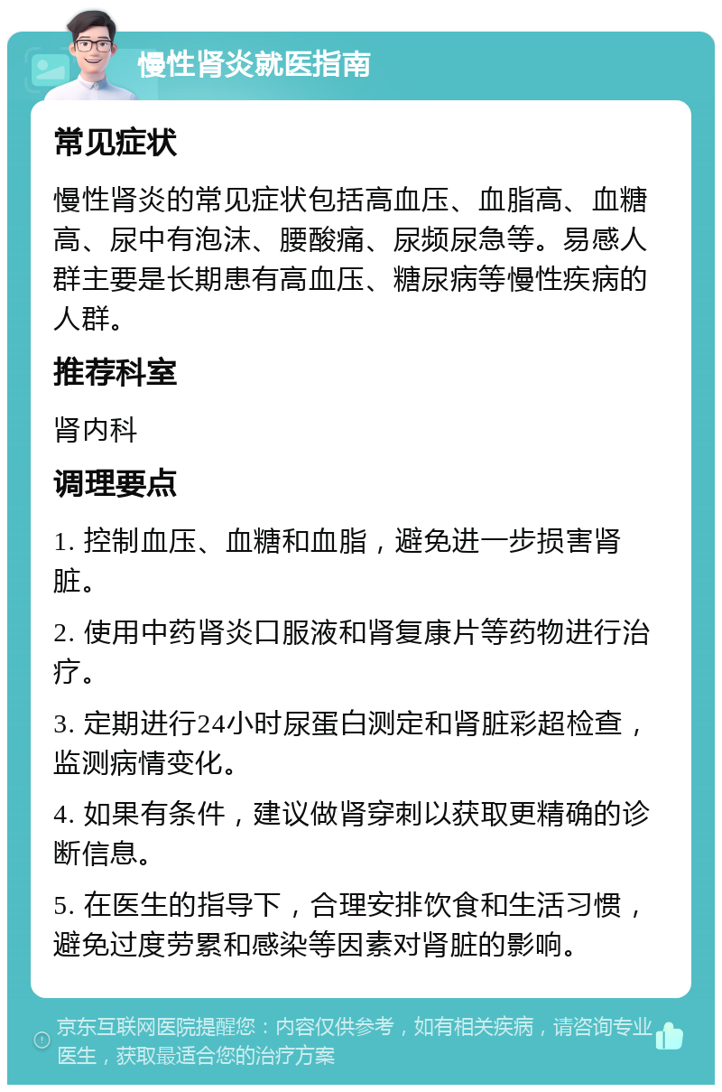 慢性肾炎就医指南 常见症状 慢性肾炎的常见症状包括高血压、血脂高、血糖高、尿中有泡沫、腰酸痛、尿频尿急等。易感人群主要是长期患有高血压、糖尿病等慢性疾病的人群。 推荐科室 肾内科 调理要点 1. 控制血压、血糖和血脂，避免进一步损害肾脏。 2. 使用中药肾炎口服液和肾复康片等药物进行治疗。 3. 定期进行24小时尿蛋白测定和肾脏彩超检查，监测病情变化。 4. 如果有条件，建议做肾穿刺以获取更精确的诊断信息。 5. 在医生的指导下，合理安排饮食和生活习惯，避免过度劳累和感染等因素对肾脏的影响。