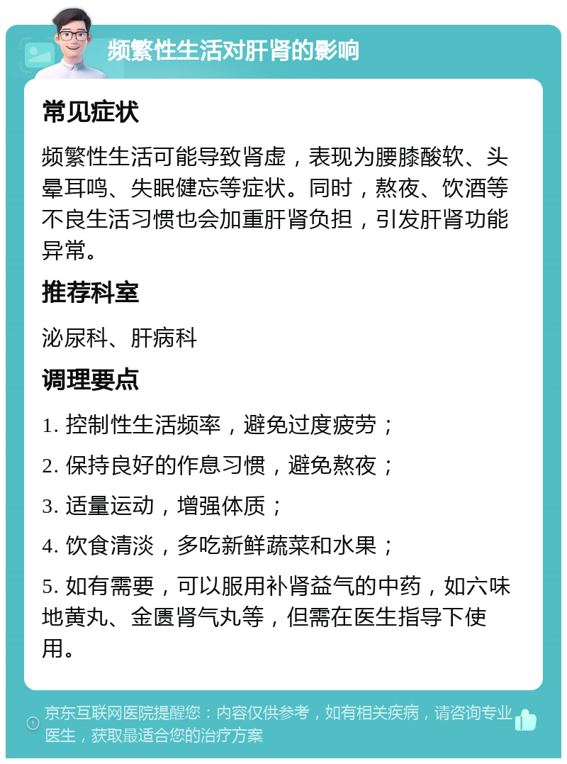 频繁性生活对肝肾的影响 常见症状 频繁性生活可能导致肾虚，表现为腰膝酸软、头晕耳鸣、失眠健忘等症状。同时，熬夜、饮酒等不良生活习惯也会加重肝肾负担，引发肝肾功能异常。 推荐科室 泌尿科、肝病科 调理要点 1. 控制性生活频率，避免过度疲劳； 2. 保持良好的作息习惯，避免熬夜； 3. 适量运动，增强体质； 4. 饮食清淡，多吃新鲜蔬菜和水果； 5. 如有需要，可以服用补肾益气的中药，如六味地黄丸、金匮肾气丸等，但需在医生指导下使用。