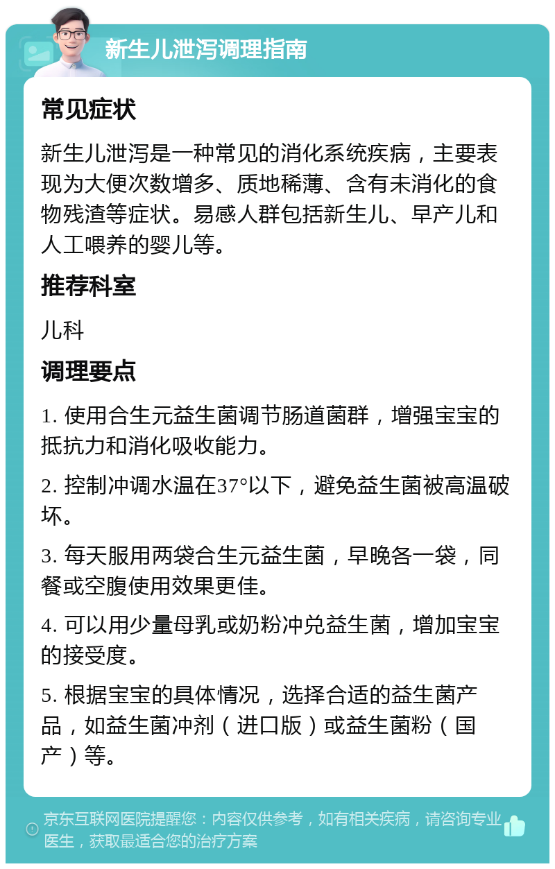 新生儿泄泻调理指南 常见症状 新生儿泄泻是一种常见的消化系统疾病，主要表现为大便次数增多、质地稀薄、含有未消化的食物残渣等症状。易感人群包括新生儿、早产儿和人工喂养的婴儿等。 推荐科室 儿科 调理要点 1. 使用合生元益生菌调节肠道菌群，增强宝宝的抵抗力和消化吸收能力。 2. 控制冲调水温在37°以下，避免益生菌被高温破坏。 3. 每天服用两袋合生元益生菌，早晚各一袋，同餐或空腹使用效果更佳。 4. 可以用少量母乳或奶粉冲兑益生菌，增加宝宝的接受度。 5. 根据宝宝的具体情况，选择合适的益生菌产品，如益生菌冲剂（进口版）或益生菌粉（国产）等。