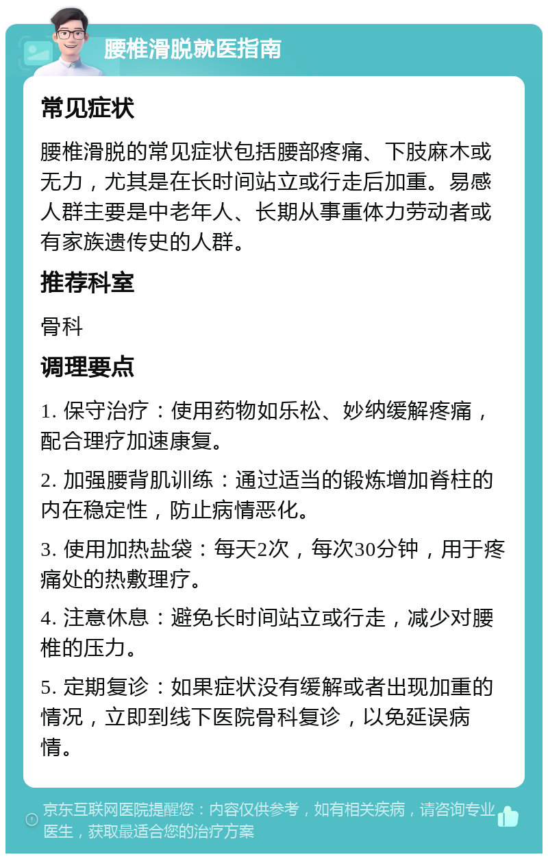 腰椎滑脱就医指南 常见症状 腰椎滑脱的常见症状包括腰部疼痛、下肢麻木或无力，尤其是在长时间站立或行走后加重。易感人群主要是中老年人、长期从事重体力劳动者或有家族遗传史的人群。 推荐科室 骨科 调理要点 1. 保守治疗：使用药物如乐松、妙纳缓解疼痛，配合理疗加速康复。 2. 加强腰背肌训练：通过适当的锻炼增加脊柱的内在稳定性，防止病情恶化。 3. 使用加热盐袋：每天2次，每次30分钟，用于疼痛处的热敷理疗。 4. 注意休息：避免长时间站立或行走，减少对腰椎的压力。 5. 定期复诊：如果症状没有缓解或者出现加重的情况，立即到线下医院骨科复诊，以免延误病情。