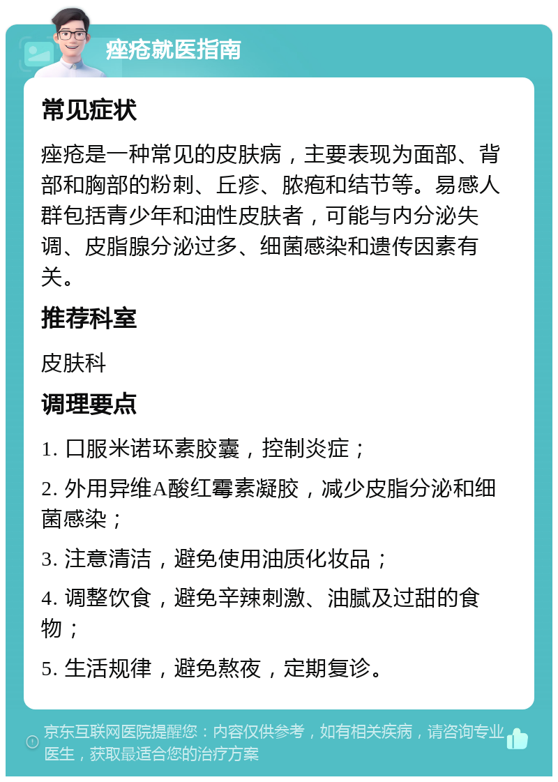 痤疮就医指南 常见症状 痤疮是一种常见的皮肤病，主要表现为面部、背部和胸部的粉刺、丘疹、脓疱和结节等。易感人群包括青少年和油性皮肤者，可能与内分泌失调、皮脂腺分泌过多、细菌感染和遗传因素有关。 推荐科室 皮肤科 调理要点 1. 口服米诺环素胶囊，控制炎症； 2. 外用异维A酸红霉素凝胶，减少皮脂分泌和细菌感染； 3. 注意清洁，避免使用油质化妆品； 4. 调整饮食，避免辛辣刺激、油腻及过甜的食物； 5. 生活规律，避免熬夜，定期复诊。