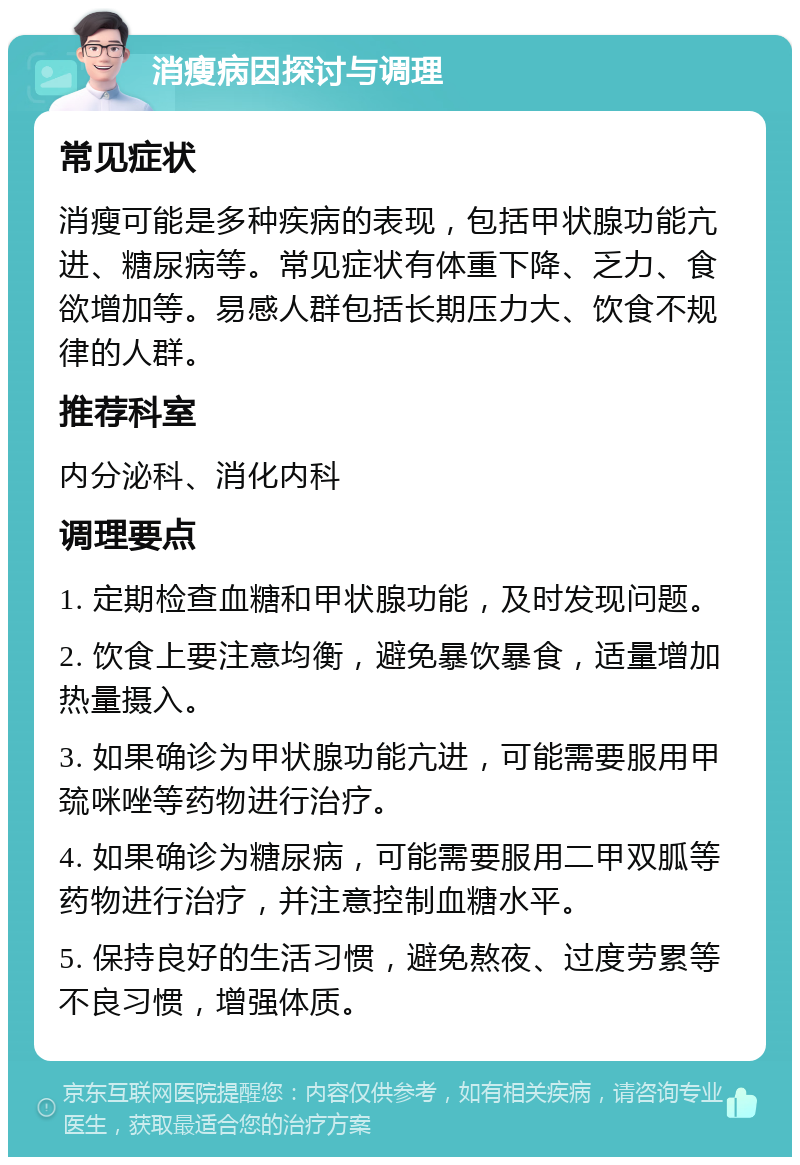 消瘦病因探讨与调理 常见症状 消瘦可能是多种疾病的表现，包括甲状腺功能亢进、糖尿病等。常见症状有体重下降、乏力、食欲增加等。易感人群包括长期压力大、饮食不规律的人群。 推荐科室 内分泌科、消化内科 调理要点 1. 定期检查血糖和甲状腺功能，及时发现问题。 2. 饮食上要注意均衡，避免暴饮暴食，适量增加热量摄入。 3. 如果确诊为甲状腺功能亢进，可能需要服用甲巯咪唑等药物进行治疗。 4. 如果确诊为糖尿病，可能需要服用二甲双胍等药物进行治疗，并注意控制血糖水平。 5. 保持良好的生活习惯，避免熬夜、过度劳累等不良习惯，增强体质。