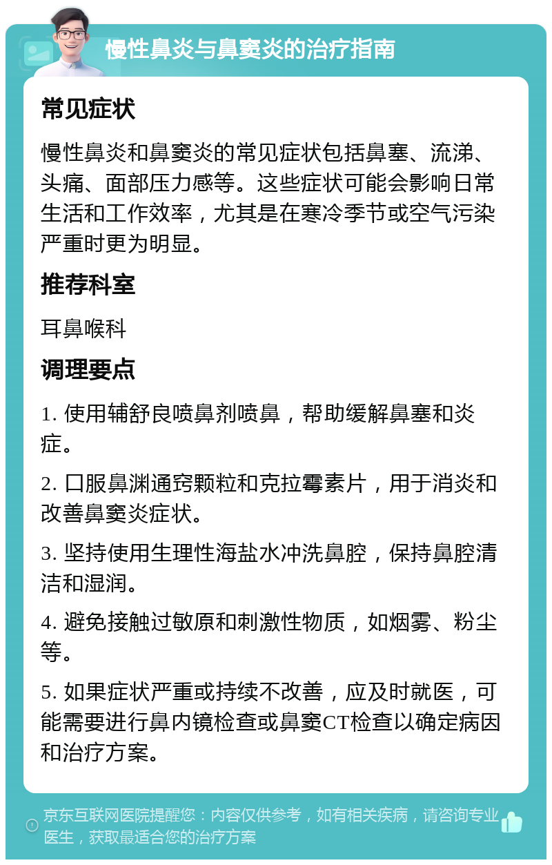 慢性鼻炎与鼻窦炎的治疗指南 常见症状 慢性鼻炎和鼻窦炎的常见症状包括鼻塞、流涕、头痛、面部压力感等。这些症状可能会影响日常生活和工作效率，尤其是在寒冷季节或空气污染严重时更为明显。 推荐科室 耳鼻喉科 调理要点 1. 使用辅舒良喷鼻剂喷鼻，帮助缓解鼻塞和炎症。 2. 口服鼻渊通窍颗粒和克拉霉素片，用于消炎和改善鼻窦炎症状。 3. 坚持使用生理性海盐水冲洗鼻腔，保持鼻腔清洁和湿润。 4. 避免接触过敏原和刺激性物质，如烟雾、粉尘等。 5. 如果症状严重或持续不改善，应及时就医，可能需要进行鼻内镜检查或鼻窦CT检查以确定病因和治疗方案。