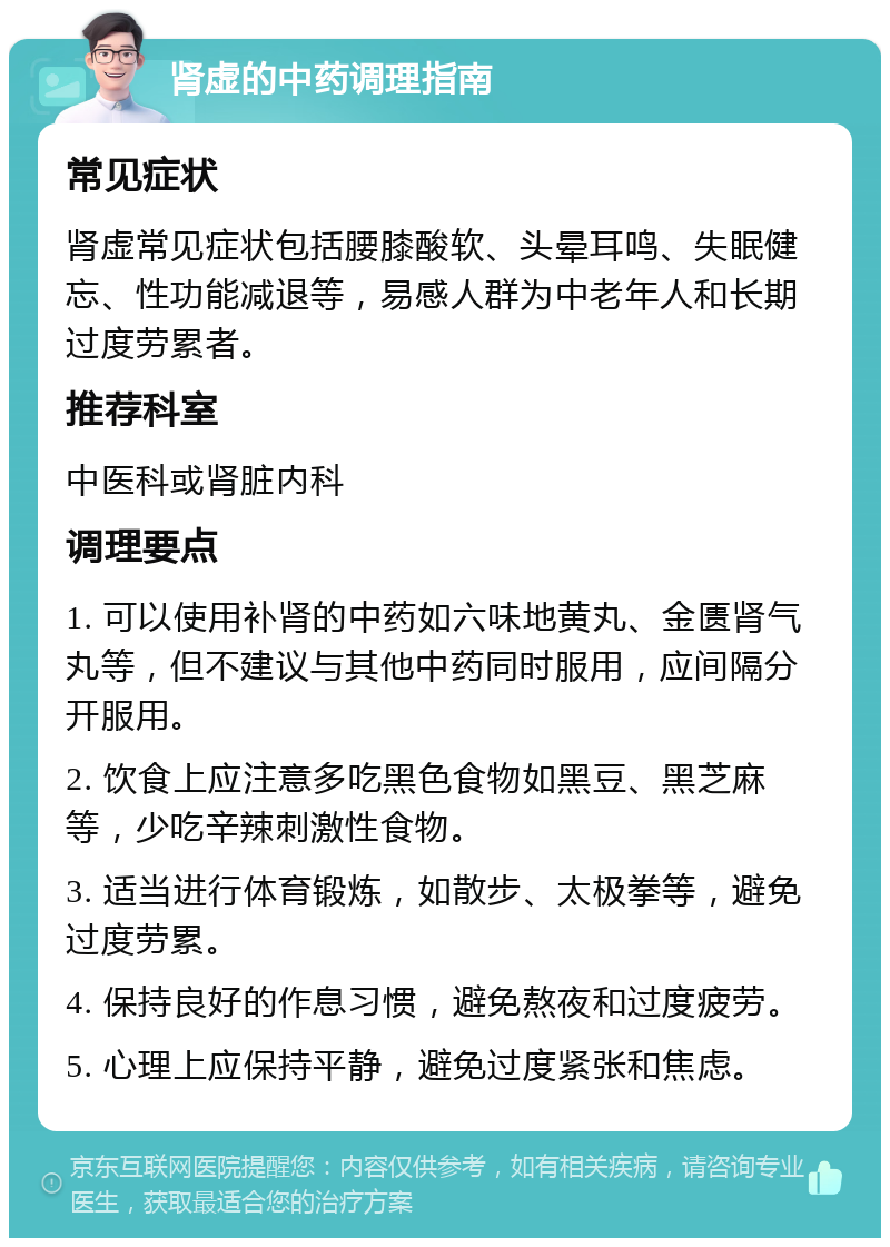 肾虚的中药调理指南 常见症状 肾虚常见症状包括腰膝酸软、头晕耳鸣、失眠健忘、性功能减退等，易感人群为中老年人和长期过度劳累者。 推荐科室 中医科或肾脏内科 调理要点 1. 可以使用补肾的中药如六味地黄丸、金匮肾气丸等，但不建议与其他中药同时服用，应间隔分开服用。 2. 饮食上应注意多吃黑色食物如黑豆、黑芝麻等，少吃辛辣刺激性食物。 3. 适当进行体育锻炼，如散步、太极拳等，避免过度劳累。 4. 保持良好的作息习惯，避免熬夜和过度疲劳。 5. 心理上应保持平静，避免过度紧张和焦虑。