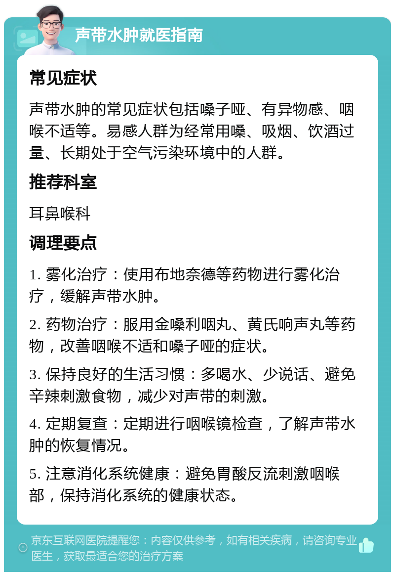 声带水肿就医指南 常见症状 声带水肿的常见症状包括嗓子哑、有异物感、咽喉不适等。易感人群为经常用嗓、吸烟、饮酒过量、长期处于空气污染环境中的人群。 推荐科室 耳鼻喉科 调理要点 1. 雾化治疗：使用布地奈德等药物进行雾化治疗，缓解声带水肿。 2. 药物治疗：服用金嗓利咽丸、黄氏响声丸等药物，改善咽喉不适和嗓子哑的症状。 3. 保持良好的生活习惯：多喝水、少说话、避免辛辣刺激食物，减少对声带的刺激。 4. 定期复查：定期进行咽喉镜检查，了解声带水肿的恢复情况。 5. 注意消化系统健康：避免胃酸反流刺激咽喉部，保持消化系统的健康状态。