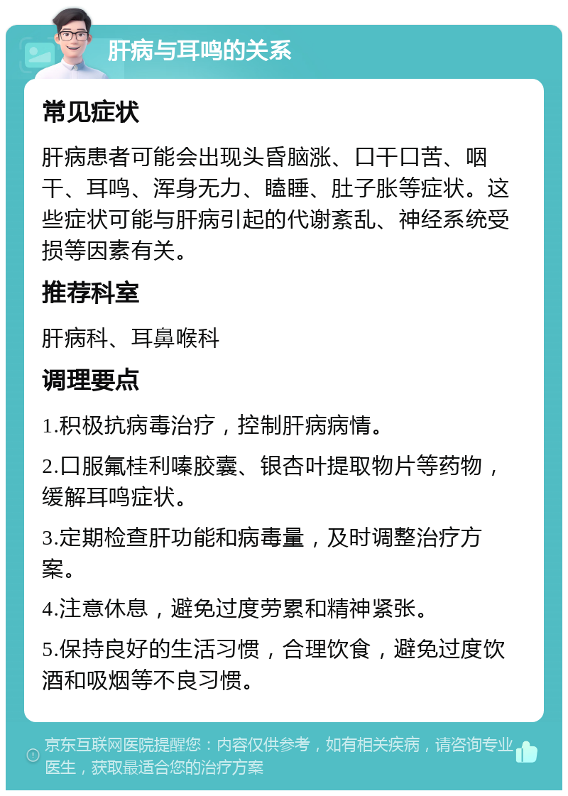 肝病与耳鸣的关系 常见症状 肝病患者可能会出现头昏脑涨、口干口苦、咽干、耳鸣、浑身无力、瞌睡、肚子胀等症状。这些症状可能与肝病引起的代谢紊乱、神经系统受损等因素有关。 推荐科室 肝病科、耳鼻喉科 调理要点 1.积极抗病毒治疗，控制肝病病情。 2.口服氟桂利嗪胶囊、银杏叶提取物片等药物，缓解耳鸣症状。 3.定期检查肝功能和病毒量，及时调整治疗方案。 4.注意休息，避免过度劳累和精神紧张。 5.保持良好的生活习惯，合理饮食，避免过度饮酒和吸烟等不良习惯。