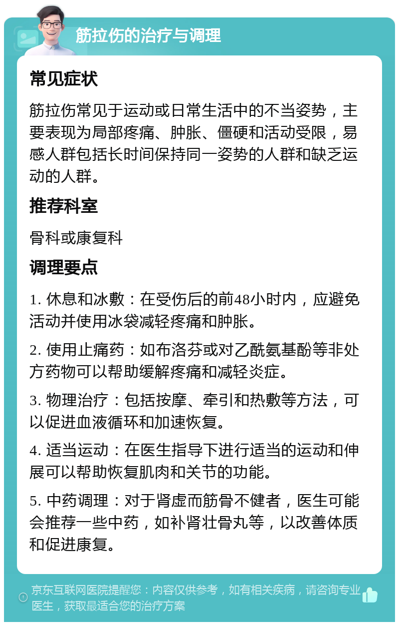 筋拉伤的治疗与调理 常见症状 筋拉伤常见于运动或日常生活中的不当姿势，主要表现为局部疼痛、肿胀、僵硬和活动受限，易感人群包括长时间保持同一姿势的人群和缺乏运动的人群。 推荐科室 骨科或康复科 调理要点 1. 休息和冰敷：在受伤后的前48小时内，应避免活动并使用冰袋减轻疼痛和肿胀。 2. 使用止痛药：如布洛芬或对乙酰氨基酚等非处方药物可以帮助缓解疼痛和减轻炎症。 3. 物理治疗：包括按摩、牵引和热敷等方法，可以促进血液循环和加速恢复。 4. 适当运动：在医生指导下进行适当的运动和伸展可以帮助恢复肌肉和关节的功能。 5. 中药调理：对于肾虚而筋骨不健者，医生可能会推荐一些中药，如补肾壮骨丸等，以改善体质和促进康复。