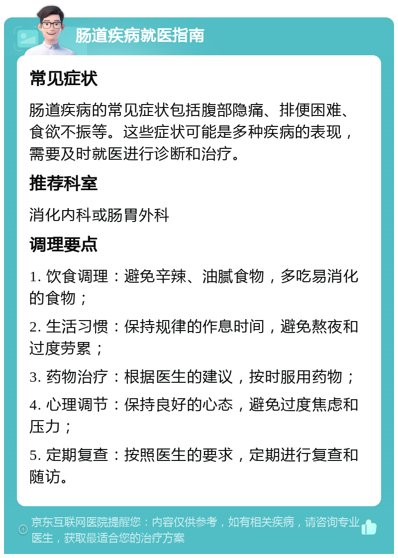 肠道疾病就医指南 常见症状 肠道疾病的常见症状包括腹部隐痛、排便困难、食欲不振等。这些症状可能是多种疾病的表现，需要及时就医进行诊断和治疗。 推荐科室 消化内科或肠胃外科 调理要点 1. 饮食调理：避免辛辣、油腻食物，多吃易消化的食物； 2. 生活习惯：保持规律的作息时间，避免熬夜和过度劳累； 3. 药物治疗：根据医生的建议，按时服用药物； 4. 心理调节：保持良好的心态，避免过度焦虑和压力； 5. 定期复查：按照医生的要求，定期进行复查和随访。