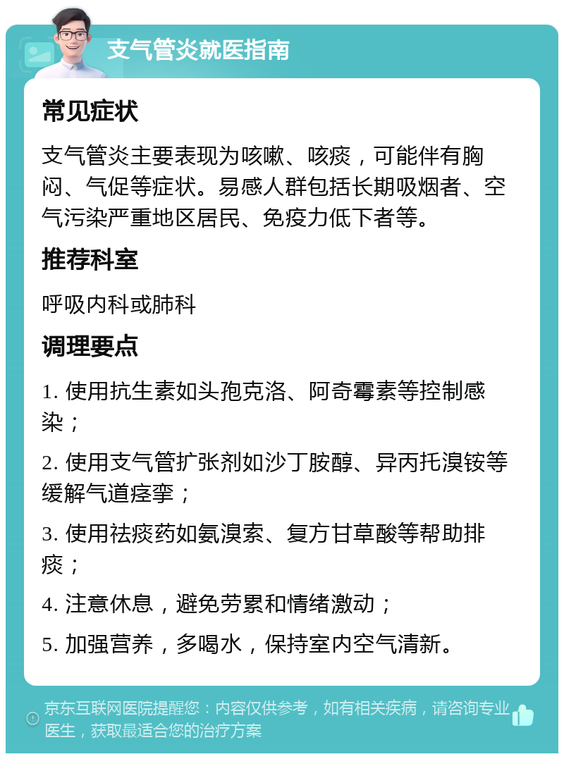 支气管炎就医指南 常见症状 支气管炎主要表现为咳嗽、咳痰，可能伴有胸闷、气促等症状。易感人群包括长期吸烟者、空气污染严重地区居民、免疫力低下者等。 推荐科室 呼吸内科或肺科 调理要点 1. 使用抗生素如头孢克洛、阿奇霉素等控制感染； 2. 使用支气管扩张剂如沙丁胺醇、异丙托溴铵等缓解气道痉挛； 3. 使用祛痰药如氨溴索、复方甘草酸等帮助排痰； 4. 注意休息，避免劳累和情绪激动； 5. 加强营养，多喝水，保持室内空气清新。