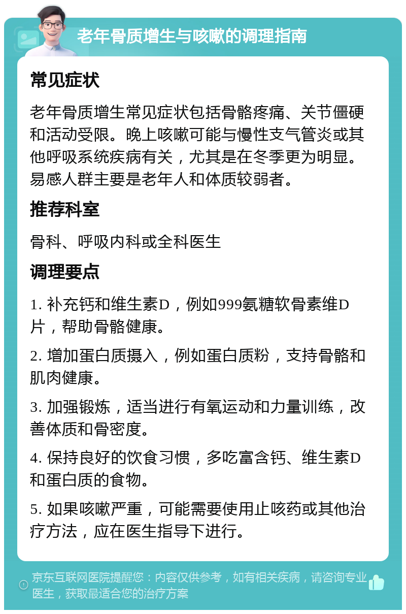 老年骨质增生与咳嗽的调理指南 常见症状 老年骨质增生常见症状包括骨骼疼痛、关节僵硬和活动受限。晚上咳嗽可能与慢性支气管炎或其他呼吸系统疾病有关，尤其是在冬季更为明显。易感人群主要是老年人和体质较弱者。 推荐科室 骨科、呼吸内科或全科医生 调理要点 1. 补充钙和维生素D，例如999氨糖软骨素维D片，帮助骨骼健康。 2. 增加蛋白质摄入，例如蛋白质粉，支持骨骼和肌肉健康。 3. 加强锻炼，适当进行有氧运动和力量训练，改善体质和骨密度。 4. 保持良好的饮食习惯，多吃富含钙、维生素D和蛋白质的食物。 5. 如果咳嗽严重，可能需要使用止咳药或其他治疗方法，应在医生指导下进行。