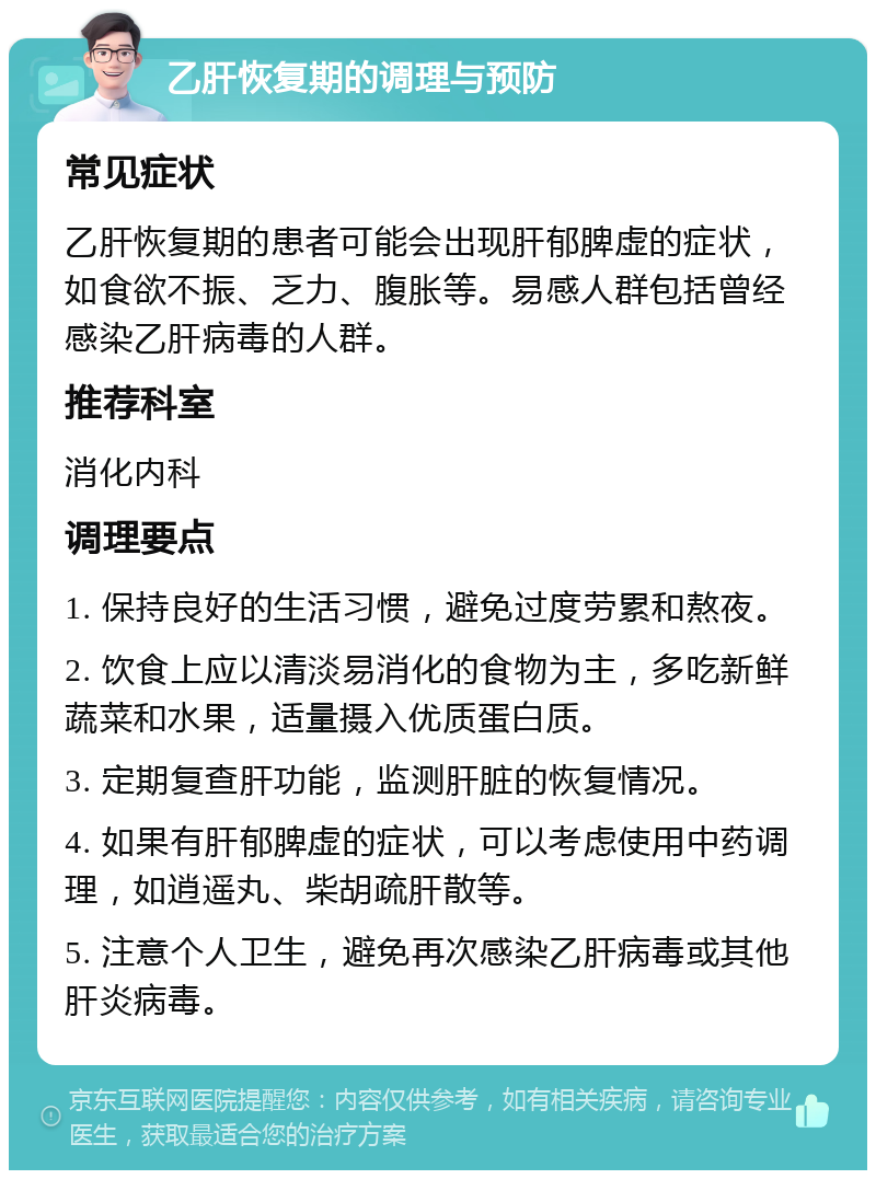 乙肝恢复期的调理与预防 常见症状 乙肝恢复期的患者可能会出现肝郁脾虚的症状，如食欲不振、乏力、腹胀等。易感人群包括曾经感染乙肝病毒的人群。 推荐科室 消化内科 调理要点 1. 保持良好的生活习惯，避免过度劳累和熬夜。 2. 饮食上应以清淡易消化的食物为主，多吃新鲜蔬菜和水果，适量摄入优质蛋白质。 3. 定期复查肝功能，监测肝脏的恢复情况。 4. 如果有肝郁脾虚的症状，可以考虑使用中药调理，如逍遥丸、柴胡疏肝散等。 5. 注意个人卫生，避免再次感染乙肝病毒或其他肝炎病毒。