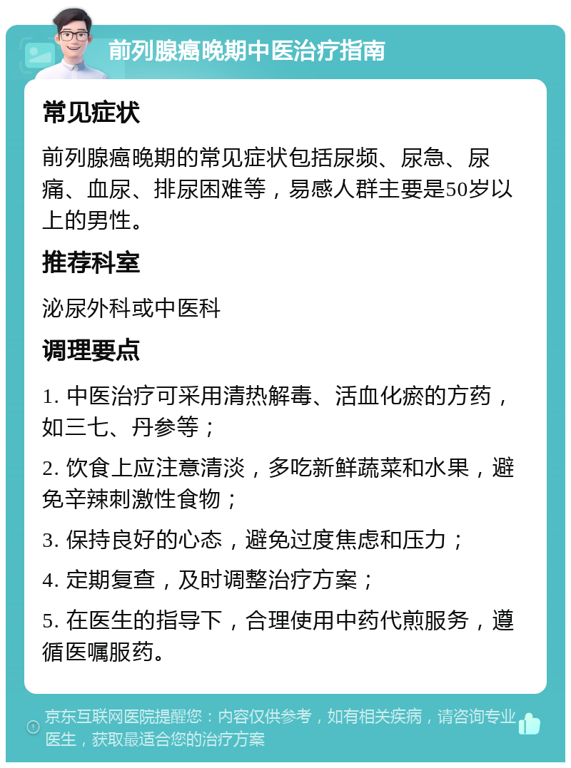 前列腺癌晚期中医治疗指南 常见症状 前列腺癌晚期的常见症状包括尿频、尿急、尿痛、血尿、排尿困难等，易感人群主要是50岁以上的男性。 推荐科室 泌尿外科或中医科 调理要点 1. 中医治疗可采用清热解毒、活血化瘀的方药，如三七、丹参等； 2. 饮食上应注意清淡，多吃新鲜蔬菜和水果，避免辛辣刺激性食物； 3. 保持良好的心态，避免过度焦虑和压力； 4. 定期复查，及时调整治疗方案； 5. 在医生的指导下，合理使用中药代煎服务，遵循医嘱服药。