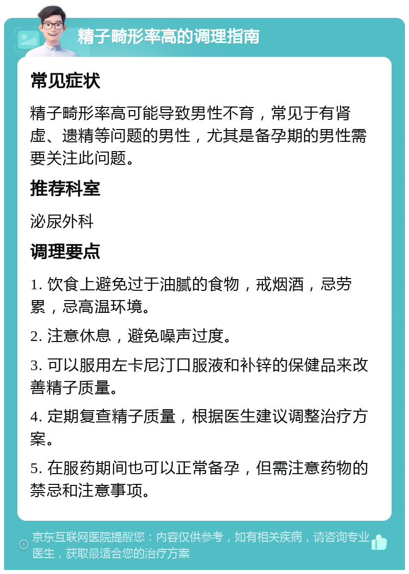 精子畸形率高的调理指南 常见症状 精子畸形率高可能导致男性不育，常见于有肾虚、遗精等问题的男性，尤其是备孕期的男性需要关注此问题。 推荐科室 泌尿外科 调理要点 1. 饮食上避免过于油腻的食物，戒烟酒，忌劳累，忌高温环境。 2. 注意休息，避免噪声过度。 3. 可以服用左卡尼汀口服液和补锌的保健品来改善精子质量。 4. 定期复查精子质量，根据医生建议调整治疗方案。 5. 在服药期间也可以正常备孕，但需注意药物的禁忌和注意事项。