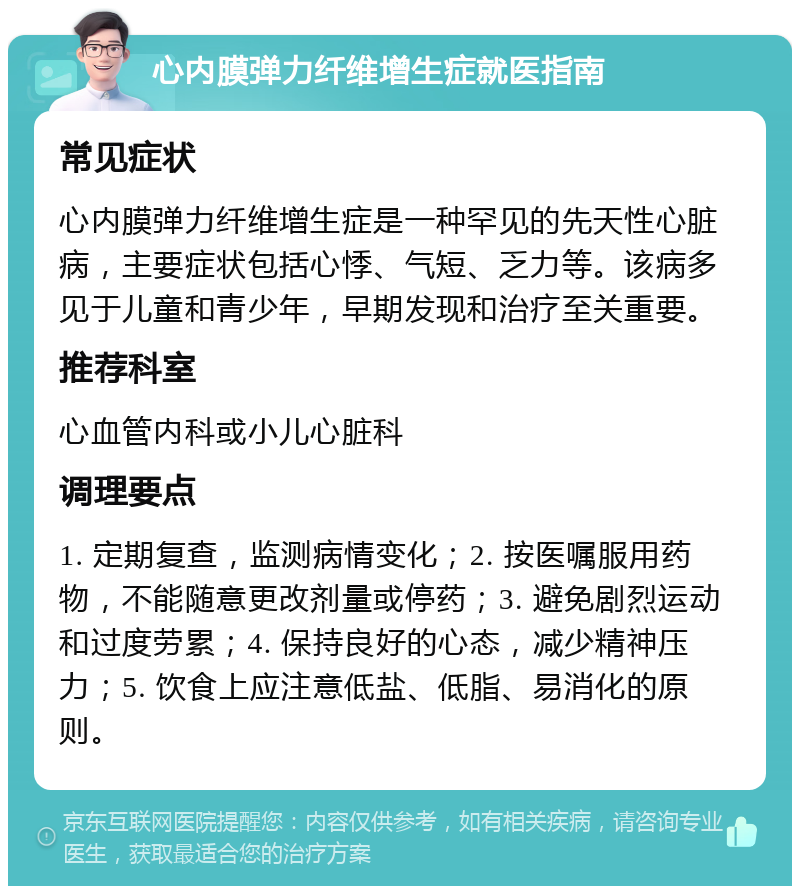 心内膜弹力纤维增生症就医指南 常见症状 心内膜弹力纤维增生症是一种罕见的先天性心脏病，主要症状包括心悸、气短、乏力等。该病多见于儿童和青少年，早期发现和治疗至关重要。 推荐科室 心血管内科或小儿心脏科 调理要点 1. 定期复查，监测病情变化；2. 按医嘱服用药物，不能随意更改剂量或停药；3. 避免剧烈运动和过度劳累；4. 保持良好的心态，减少精神压力；5. 饮食上应注意低盐、低脂、易消化的原则。