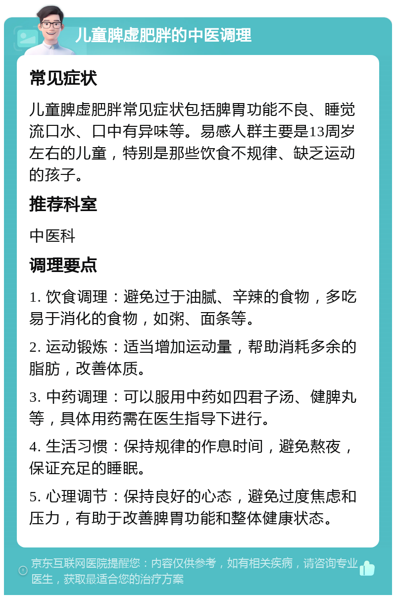 儿童脾虚肥胖的中医调理 常见症状 儿童脾虚肥胖常见症状包括脾胃功能不良、睡觉流口水、口中有异味等。易感人群主要是13周岁左右的儿童，特别是那些饮食不规律、缺乏运动的孩子。 推荐科室 中医科 调理要点 1. 饮食调理：避免过于油腻、辛辣的食物，多吃易于消化的食物，如粥、面条等。 2. 运动锻炼：适当增加运动量，帮助消耗多余的脂肪，改善体质。 3. 中药调理：可以服用中药如四君子汤、健脾丸等，具体用药需在医生指导下进行。 4. 生活习惯：保持规律的作息时间，避免熬夜，保证充足的睡眠。 5. 心理调节：保持良好的心态，避免过度焦虑和压力，有助于改善脾胃功能和整体健康状态。