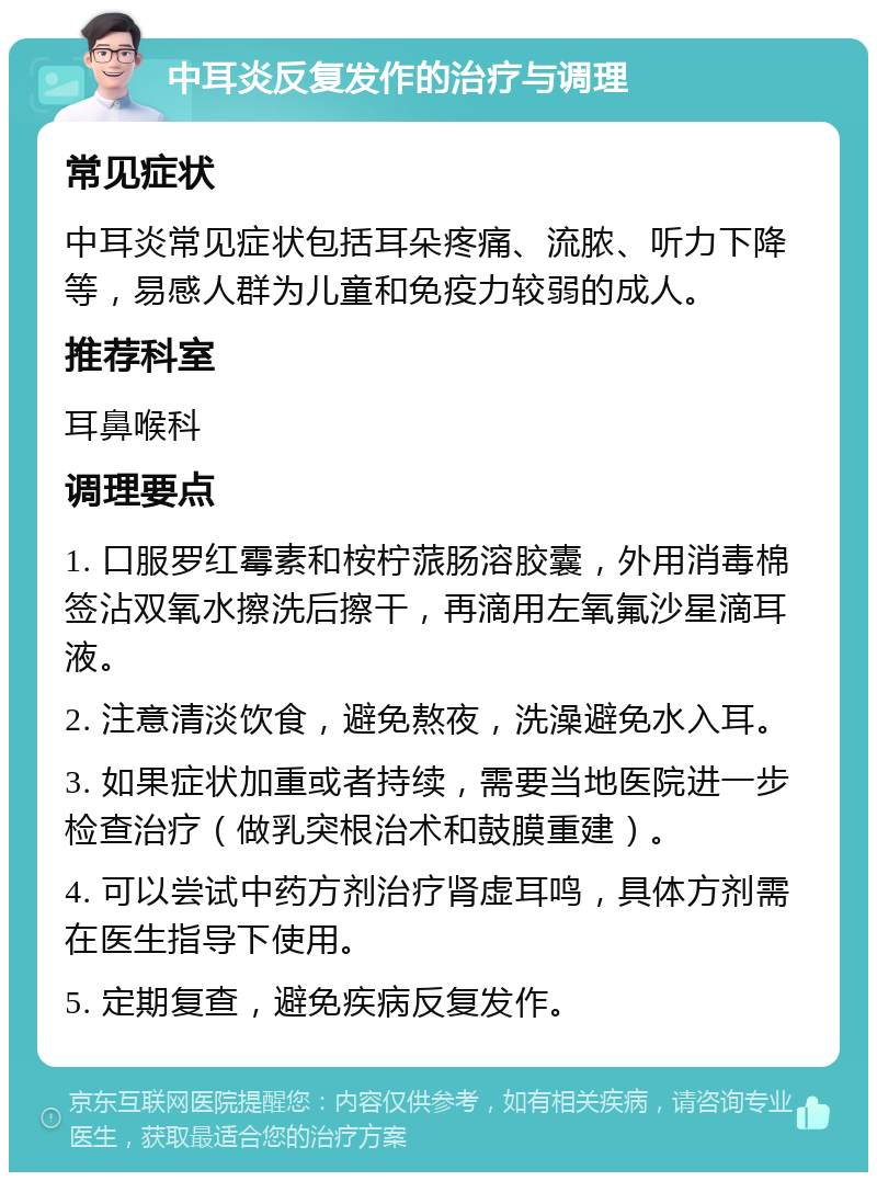 中耳炎反复发作的治疗与调理 常见症状 中耳炎常见症状包括耳朵疼痛、流脓、听力下降等，易感人群为儿童和免疫力较弱的成人。 推荐科室 耳鼻喉科 调理要点 1. 口服罗红霉素和桉柠蒎肠溶胶囊，外用消毒棉签沾双氧水擦洗后擦干，再滴用左氧氟沙星滴耳液。 2. 注意清淡饮食，避免熬夜，洗澡避免水入耳。 3. 如果症状加重或者持续，需要当地医院进一步检查治疗（做乳突根治术和鼓膜重建）。 4. 可以尝试中药方剂治疗肾虚耳鸣，具体方剂需在医生指导下使用。 5. 定期复查，避免疾病反复发作。