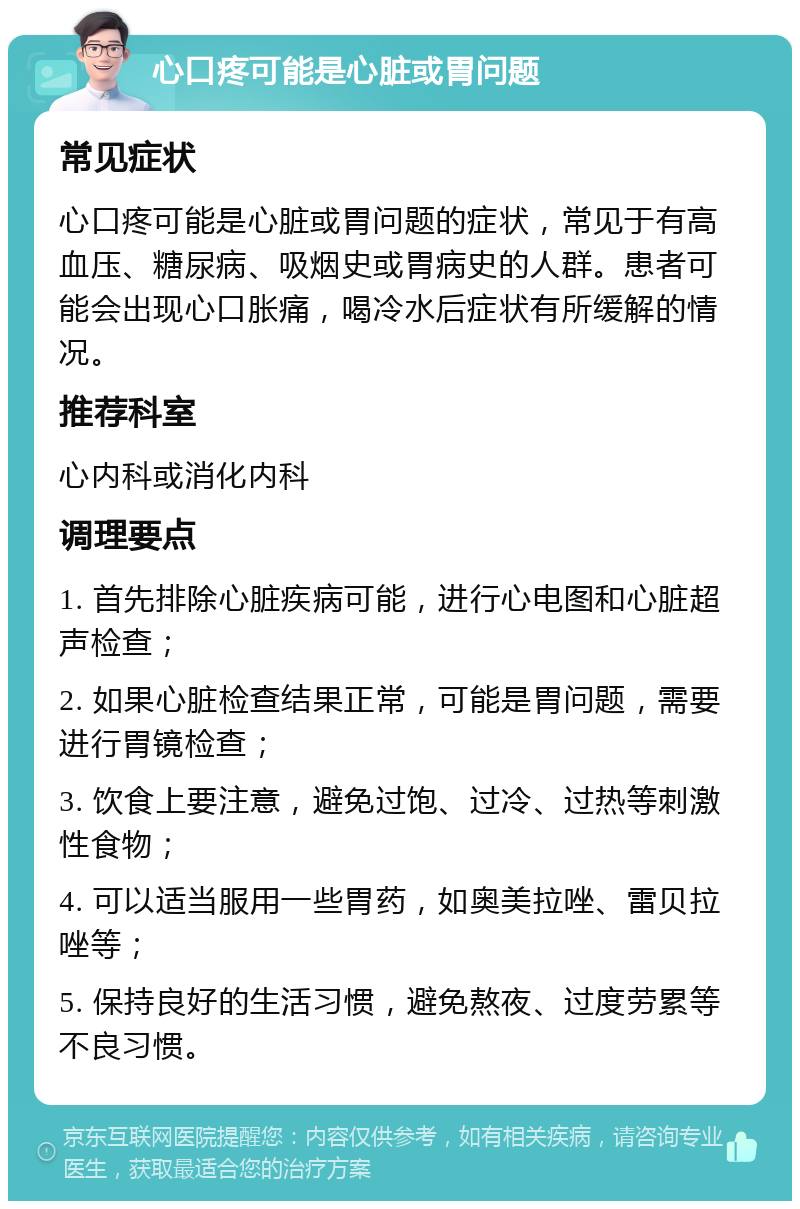 心口疼可能是心脏或胃问题 常见症状 心口疼可能是心脏或胃问题的症状，常见于有高血压、糖尿病、吸烟史或胃病史的人群。患者可能会出现心口胀痛，喝冷水后症状有所缓解的情况。 推荐科室 心内科或消化内科 调理要点 1. 首先排除心脏疾病可能，进行心电图和心脏超声检查； 2. 如果心脏检查结果正常，可能是胃问题，需要进行胃镜检查； 3. 饮食上要注意，避免过饱、过冷、过热等刺激性食物； 4. 可以适当服用一些胃药，如奥美拉唑、雷贝拉唑等； 5. 保持良好的生活习惯，避免熬夜、过度劳累等不良习惯。