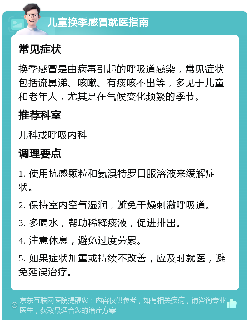 儿童换季感冒就医指南 常见症状 换季感冒是由病毒引起的呼吸道感染，常见症状包括流鼻涕、咳嗽、有痰咳不出等，多见于儿童和老年人，尤其是在气候变化频繁的季节。 推荐科室 儿科或呼吸内科 调理要点 1. 使用抗感颗粒和氨溴特罗口服溶液来缓解症状。 2. 保持室内空气湿润，避免干燥刺激呼吸道。 3. 多喝水，帮助稀释痰液，促进排出。 4. 注意休息，避免过度劳累。 5. 如果症状加重或持续不改善，应及时就医，避免延误治疗。