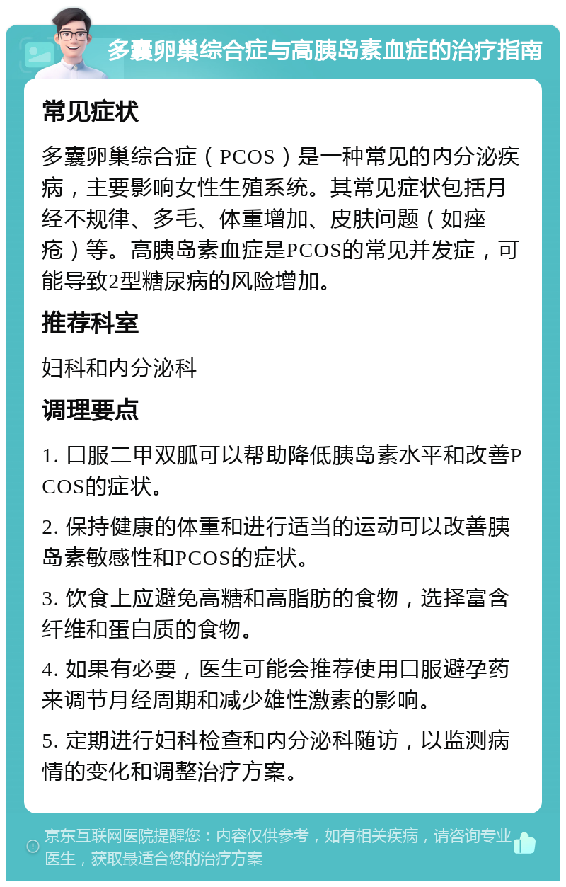 多囊卵巢综合症与高胰岛素血症的治疗指南 常见症状 多囊卵巢综合症（PCOS）是一种常见的内分泌疾病，主要影响女性生殖系统。其常见症状包括月经不规律、多毛、体重增加、皮肤问题（如痤疮）等。高胰岛素血症是PCOS的常见并发症，可能导致2型糖尿病的风险增加。 推荐科室 妇科和内分泌科 调理要点 1. 口服二甲双胍可以帮助降低胰岛素水平和改善PCOS的症状。 2. 保持健康的体重和进行适当的运动可以改善胰岛素敏感性和PCOS的症状。 3. 饮食上应避免高糖和高脂肪的食物，选择富含纤维和蛋白质的食物。 4. 如果有必要，医生可能会推荐使用口服避孕药来调节月经周期和减少雄性激素的影响。 5. 定期进行妇科检查和内分泌科随访，以监测病情的变化和调整治疗方案。