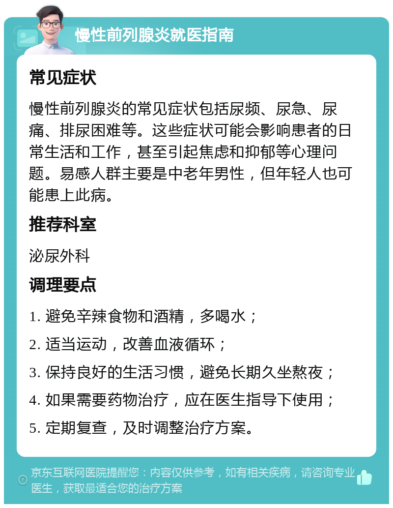 慢性前列腺炎就医指南 常见症状 慢性前列腺炎的常见症状包括尿频、尿急、尿痛、排尿困难等。这些症状可能会影响患者的日常生活和工作，甚至引起焦虑和抑郁等心理问题。易感人群主要是中老年男性，但年轻人也可能患上此病。 推荐科室 泌尿外科 调理要点 1. 避免辛辣食物和酒精，多喝水； 2. 适当运动，改善血液循环； 3. 保持良好的生活习惯，避免长期久坐熬夜； 4. 如果需要药物治疗，应在医生指导下使用； 5. 定期复查，及时调整治疗方案。