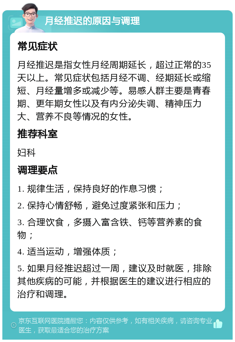 月经推迟的原因与调理 常见症状 月经推迟是指女性月经周期延长，超过正常的35天以上。常见症状包括月经不调、经期延长或缩短、月经量增多或减少等。易感人群主要是青春期、更年期女性以及有内分泌失调、精神压力大、营养不良等情况的女性。 推荐科室 妇科 调理要点 1. 规律生活，保持良好的作息习惯； 2. 保持心情舒畅，避免过度紧张和压力； 3. 合理饮食，多摄入富含铁、钙等营养素的食物； 4. 适当运动，增强体质； 5. 如果月经推迟超过一周，建议及时就医，排除其他疾病的可能，并根据医生的建议进行相应的治疗和调理。