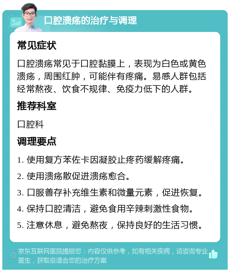 口腔溃疡的治疗与调理 常见症状 口腔溃疡常见于口腔黏膜上，表现为白色或黄色溃疡，周围红肿，可能伴有疼痛。易感人群包括经常熬夜、饮食不规律、免疫力低下的人群。 推荐科室 口腔科 调理要点 1. 使用复方苯佐卡因凝胶止疼药缓解疼痛。 2. 使用溃疡散促进溃疡愈合。 3. 口服善存补充维生素和微量元素，促进恢复。 4. 保持口腔清洁，避免食用辛辣刺激性食物。 5. 注意休息，避免熬夜，保持良好的生活习惯。