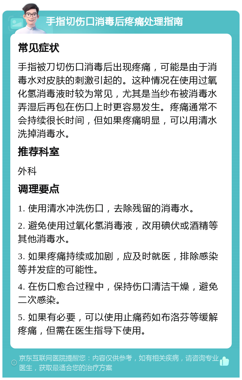 手指切伤口消毒后疼痛处理指南 常见症状 手指被刀切伤口消毒后出现疼痛，可能是由于消毒水对皮肤的刺激引起的。这种情况在使用过氧化氢消毒液时较为常见，尤其是当纱布被消毒水弄湿后再包在伤口上时更容易发生。疼痛通常不会持续很长时间，但如果疼痛明显，可以用清水洗掉消毒水。 推荐科室 外科 调理要点 1. 使用清水冲洗伤口，去除残留的消毒水。 2. 避免使用过氧化氢消毒液，改用碘伏或酒精等其他消毒水。 3. 如果疼痛持续或加剧，应及时就医，排除感染等并发症的可能性。 4. 在伤口愈合过程中，保持伤口清洁干燥，避免二次感染。 5. 如果有必要，可以使用止痛药如布洛芬等缓解疼痛，但需在医生指导下使用。