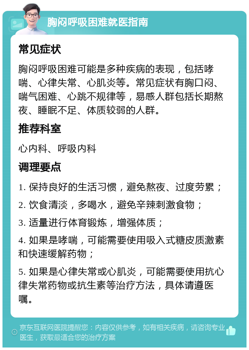 胸闷呼吸困难就医指南 常见症状 胸闷呼吸困难可能是多种疾病的表现，包括哮喘、心律失常、心肌炎等。常见症状有胸口闷、喘气困难、心跳不规律等，易感人群包括长期熬夜、睡眠不足、体质较弱的人群。 推荐科室 心内科、呼吸内科 调理要点 1. 保持良好的生活习惯，避免熬夜、过度劳累； 2. 饮食清淡，多喝水，避免辛辣刺激食物； 3. 适量进行体育锻炼，增强体质； 4. 如果是哮喘，可能需要使用吸入式糖皮质激素和快速缓解药物； 5. 如果是心律失常或心肌炎，可能需要使用抗心律失常药物或抗生素等治疗方法，具体请遵医嘱。