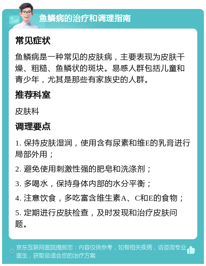 鱼鳞病的治疗和调理指南 常见症状 鱼鳞病是一种常见的皮肤病，主要表现为皮肤干燥、粗糙、鱼鳞状的斑块。易感人群包括儿童和青少年，尤其是那些有家族史的人群。 推荐科室 皮肤科 调理要点 1. 保持皮肤湿润，使用含有尿素和维E的乳膏进行局部外用； 2. 避免使用刺激性强的肥皂和洗涤剂； 3. 多喝水，保持身体内部的水分平衡； 4. 注意饮食，多吃富含维生素A、C和E的食物； 5. 定期进行皮肤检查，及时发现和治疗皮肤问题。