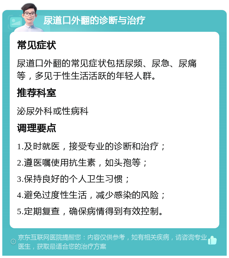 尿道口外翻的诊断与治疗 常见症状 尿道口外翻的常见症状包括尿频、尿急、尿痛等，多见于性生活活跃的年轻人群。 推荐科室 泌尿外科或性病科 调理要点 1.及时就医，接受专业的诊断和治疗； 2.遵医嘱使用抗生素，如头孢等； 3.保持良好的个人卫生习惯； 4.避免过度性生活，减少感染的风险； 5.定期复查，确保病情得到有效控制。