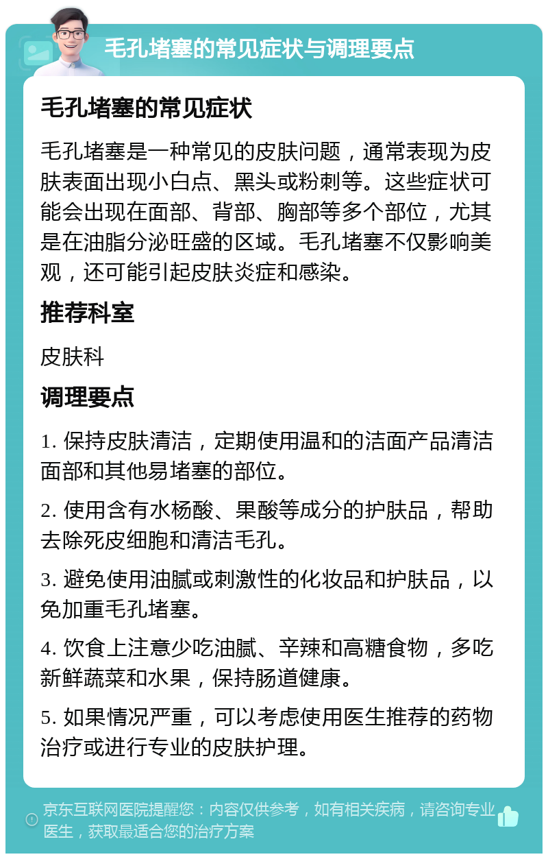 毛孔堵塞的常见症状与调理要点 毛孔堵塞的常见症状 毛孔堵塞是一种常见的皮肤问题，通常表现为皮肤表面出现小白点、黑头或粉刺等。这些症状可能会出现在面部、背部、胸部等多个部位，尤其是在油脂分泌旺盛的区域。毛孔堵塞不仅影响美观，还可能引起皮肤炎症和感染。 推荐科室 皮肤科 调理要点 1. 保持皮肤清洁，定期使用温和的洁面产品清洁面部和其他易堵塞的部位。 2. 使用含有水杨酸、果酸等成分的护肤品，帮助去除死皮细胞和清洁毛孔。 3. 避免使用油腻或刺激性的化妆品和护肤品，以免加重毛孔堵塞。 4. 饮食上注意少吃油腻、辛辣和高糖食物，多吃新鲜蔬菜和水果，保持肠道健康。 5. 如果情况严重，可以考虑使用医生推荐的药物治疗或进行专业的皮肤护理。