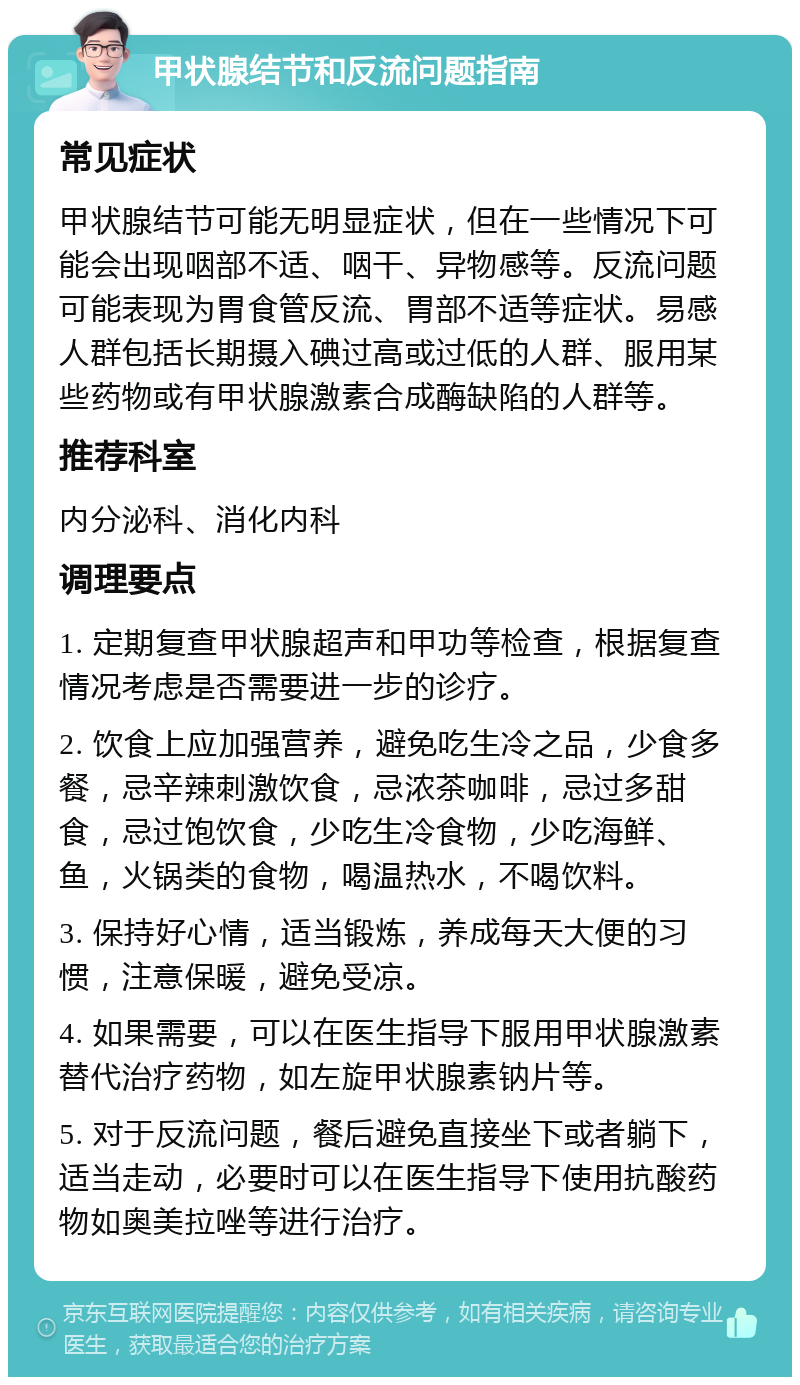 甲状腺结节和反流问题指南 常见症状 甲状腺结节可能无明显症状，但在一些情况下可能会出现咽部不适、咽干、异物感等。反流问题可能表现为胃食管反流、胃部不适等症状。易感人群包括长期摄入碘过高或过低的人群、服用某些药物或有甲状腺激素合成酶缺陷的人群等。 推荐科室 内分泌科、消化内科 调理要点 1. 定期复查甲状腺超声和甲功等检查，根据复查情况考虑是否需要进一步的诊疗。 2. 饮食上应加强营养，避免吃生冷之品，少食多餐，忌辛辣刺激饮食，忌浓茶咖啡，忌过多甜食，忌过饱饮食，少吃生冷食物，少吃海鲜、鱼，火锅类的食物，喝温热水，不喝饮料。 3. 保持好心情，适当锻炼，养成每天大便的习惯，注意保暖，避免受凉。 4. 如果需要，可以在医生指导下服用甲状腺激素替代治疗药物，如左旋甲状腺素钠片等。 5. 对于反流问题，餐后避免直接坐下或者躺下，适当走动，必要时可以在医生指导下使用抗酸药物如奥美拉唑等进行治疗。