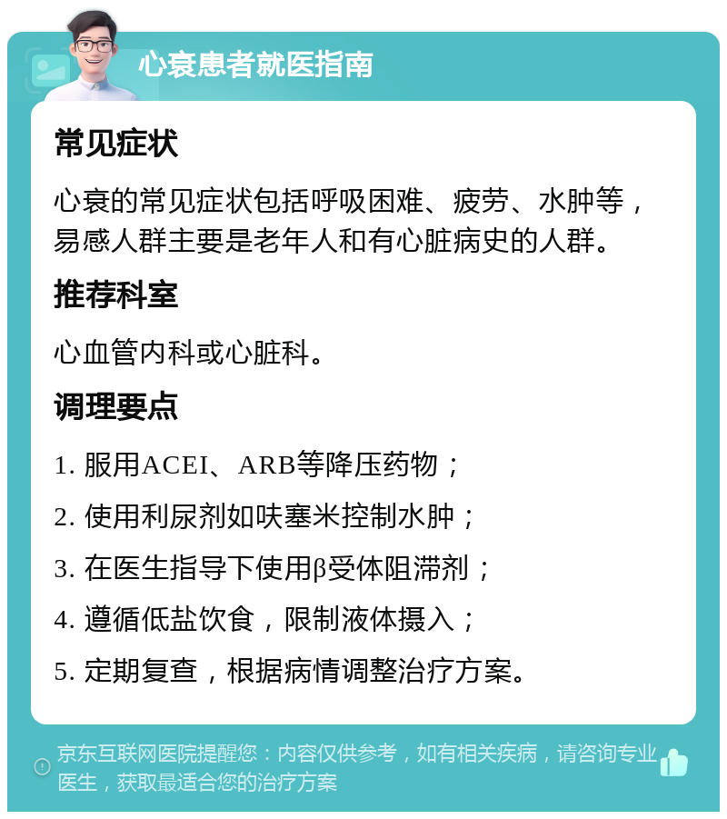 心衰患者就医指南 常见症状 心衰的常见症状包括呼吸困难、疲劳、水肿等，易感人群主要是老年人和有心脏病史的人群。 推荐科室 心血管内科或心脏科。 调理要点 1. 服用ACEI、ARB等降压药物； 2. 使用利尿剂如呋塞米控制水肿； 3. 在医生指导下使用β受体阻滞剂； 4. 遵循低盐饮食，限制液体摄入； 5. 定期复查，根据病情调整治疗方案。